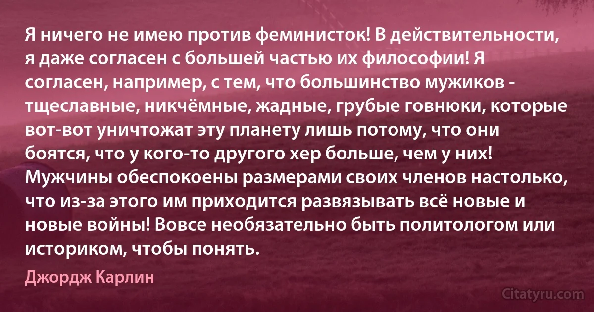 Я ничего не имею против феминисток! В действительности, я даже согласен с большей частью их философии! Я согласен, например, с тем, что большинство мужиков - тщеславные, никчёмные, жадные, грубые говнюки, которые вот-вот уничтожат эту планету лишь потому, что они боятся, что у кого-то другого хер больше, чем у них! Мужчины обеспокоены размерами своих членов настолько, что из-за этого им приходится развязывать всё новые и новые войны! Вовсе необязательно быть политологом или историком, чтобы понять. (Джордж Карлин)