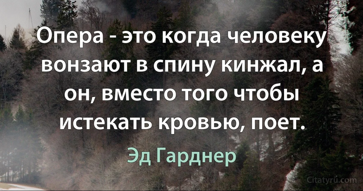 Опера - это когда человеку вонзают в спину кинжал, а он, вместо того чтобы истекать кровью, поет. (Эд Гарднер)