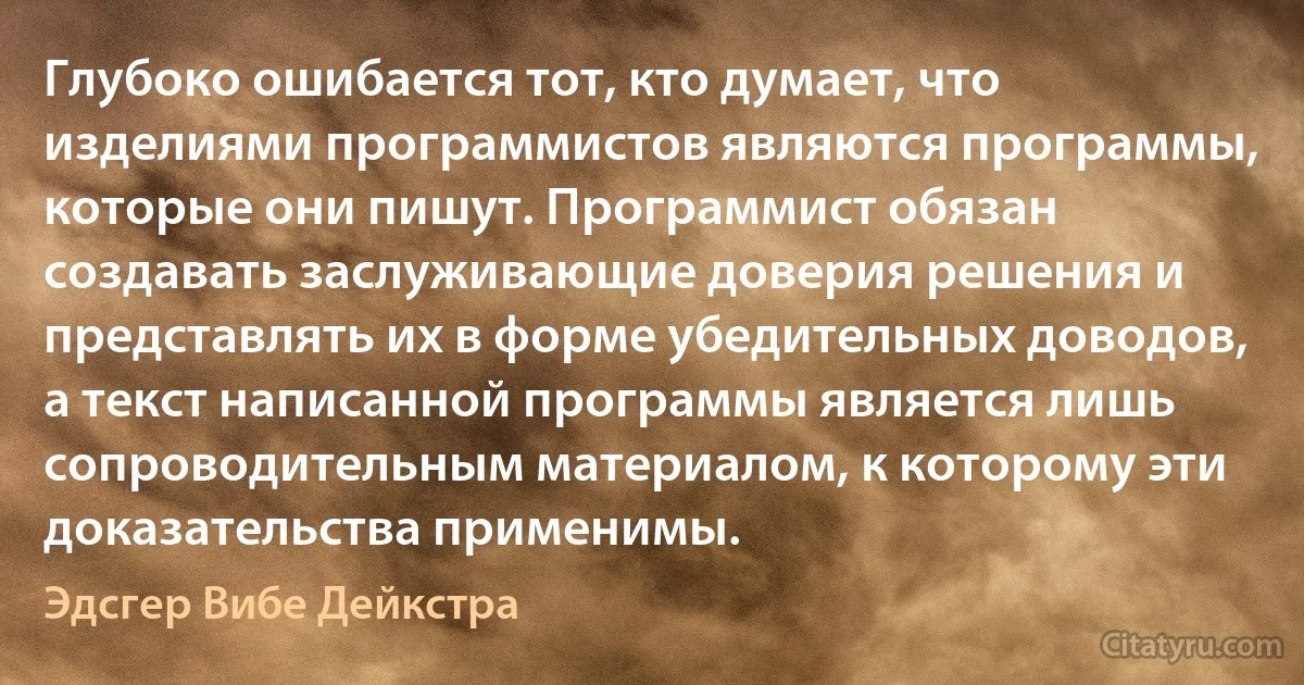 Глубоко ошибается тот, кто думает, что изделиями программистов являются программы, которые они пишут. Программист обязан создавать заслуживающие доверия решения и представлять их в форме убедительных доводов, а текст написанной программы является лишь сопроводительным материалом, к которому эти доказательства применимы. (Эдсгер Вибе Дейкстра)