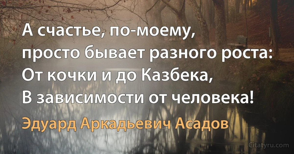 А счастье, по-моему, 
просто бывает разного роста: 
От кочки и до Казбека, 
В зависимости от человека! (Эдуард Аркадьевич Асадов)