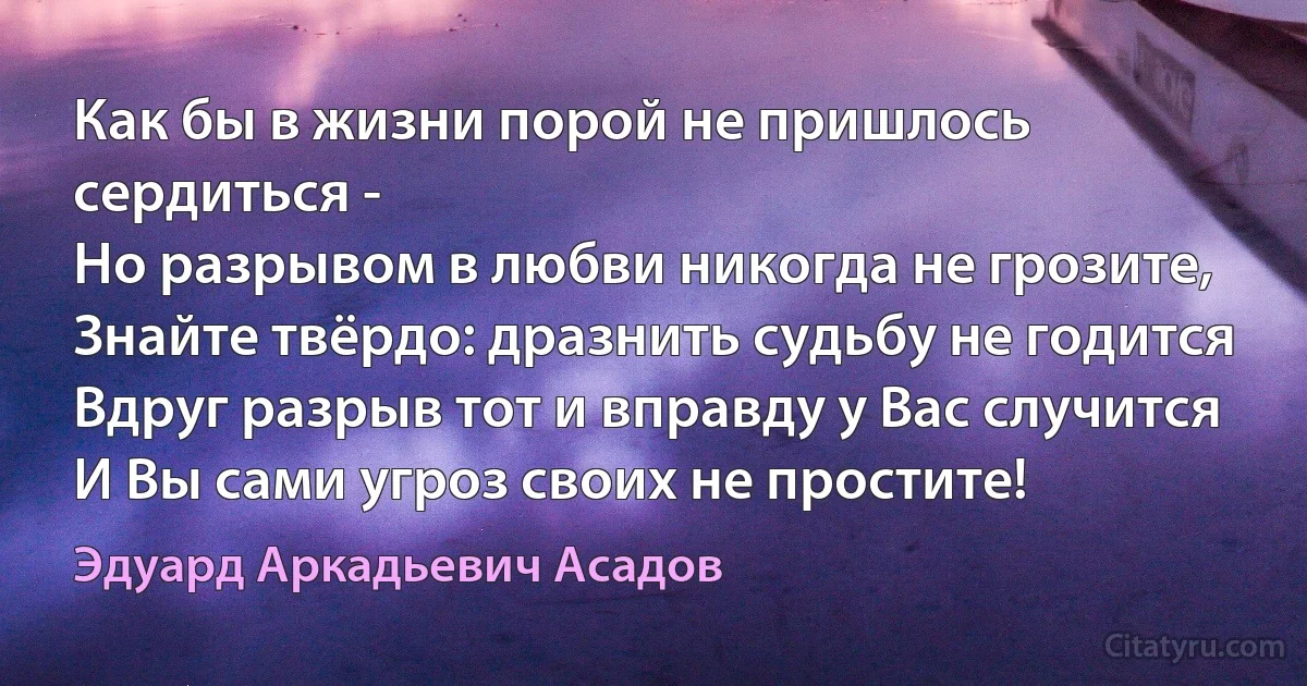 Как бы в жизни порой не пришлось сердиться -
Но разрывом в любви никогда не грозите,
Знайте твёрдо: дразнить судьбу не годится
Вдруг разрыв тот и вправду у Вас случится
И Вы сами угроз своих не простите! (Эдуард Аркадьевич Асадов)