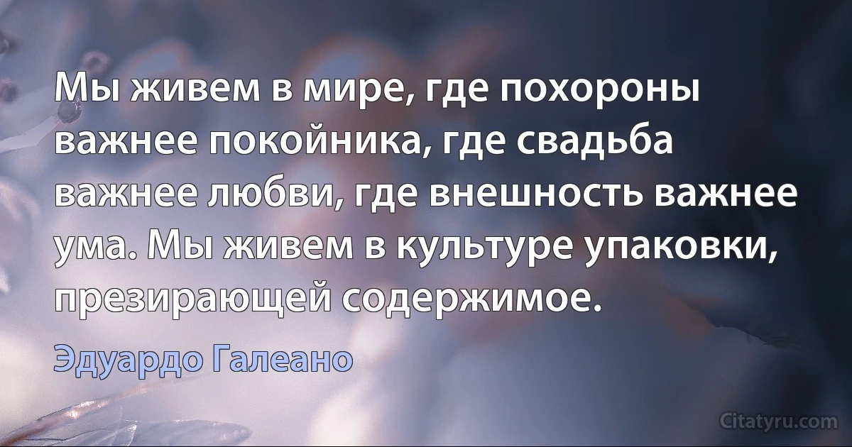 Мы живем в мире, где похороны важнее покойника, где свадьба важнее любви, где внешность важнее ума. Мы живем в культуре упаковки, презирающей содержимое. (Эдуардо Галеано)