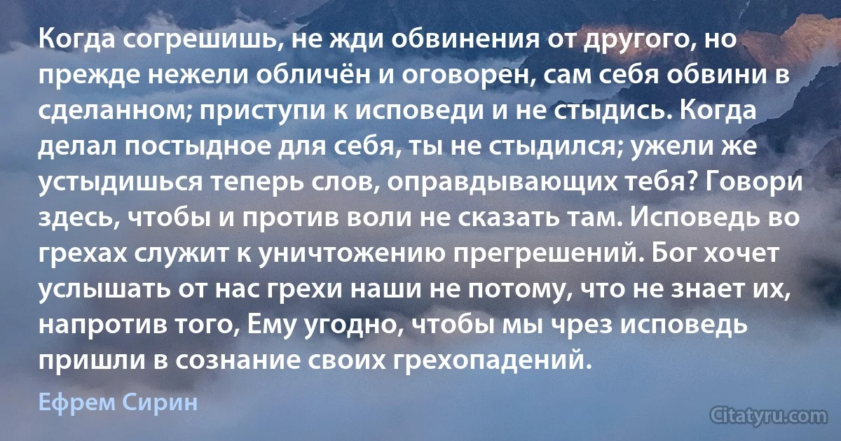 Когда согрешишь, не жди обвинения от другого, но прежде нежели обличён и оговорен, сам себя обвини в сделанном; приступи к исповеди и не стыдись. Когда делал постыдное для себя, ты не стыдился; ужели же устыдишься теперь слов, оправдывающих тебя? Говори здесь, чтобы и против воли не сказать там. Исповедь во грехах служит к уничтожению прегрешений. Бог хочет услышать от нас грехи наши не потому, что не знает их, напротив того, Ему угодно, чтобы мы чрез исповедь пришли в сознание своих грехопадений. (Ефрем Сирин)