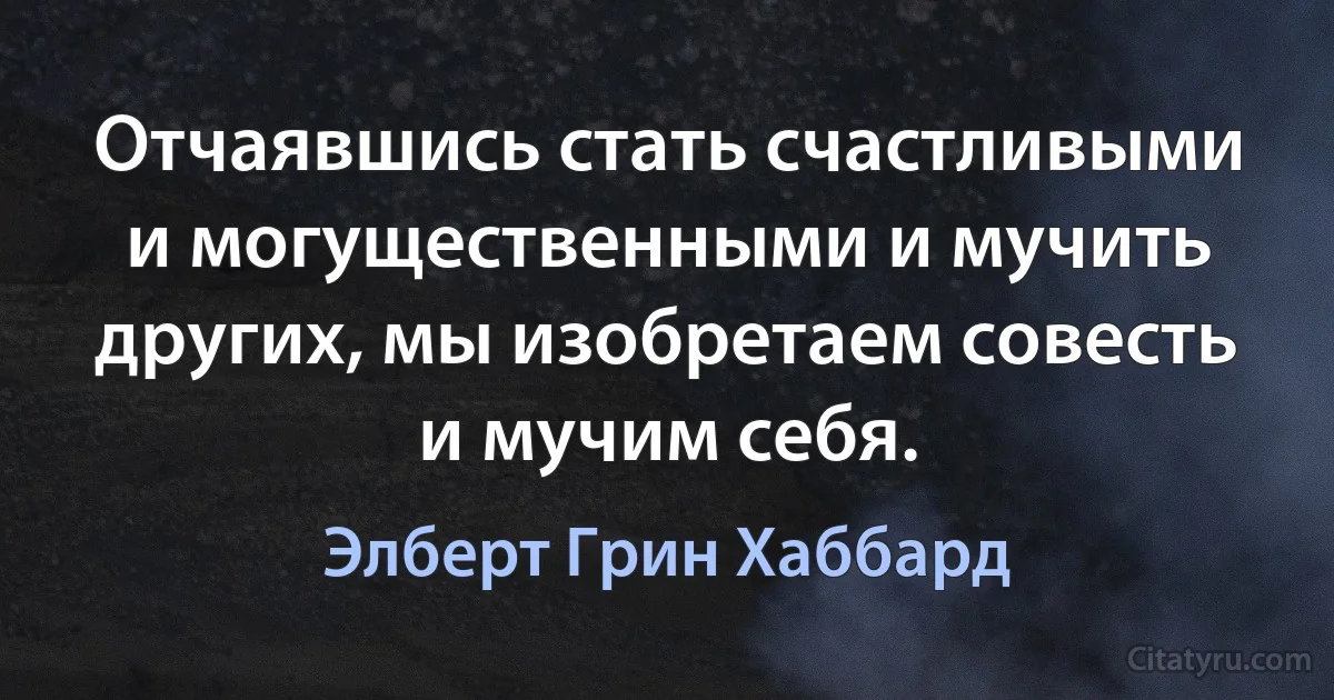 Отчаявшись стать счастливыми и могущественными и мучить других, мы изобретаем совесть и мучим себя. (Элберт Грин Хаббард)