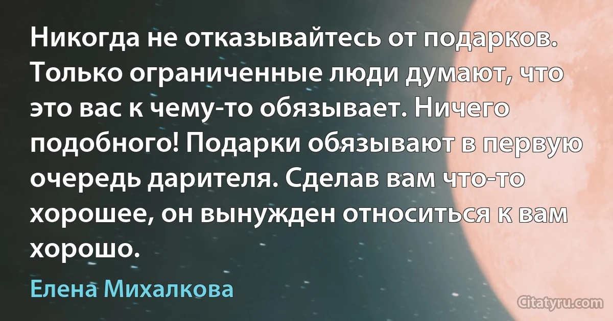 Никогда не отказывайтесь от подарков. Только ограниченные люди думают, что это вас к чему-то обязывает. Ничего подобного! Подарки обязывают в первую очередь дарителя. Сделав вам что-то хорошее, он вынужден относиться к вам хорошо. (Елена Михалкова)