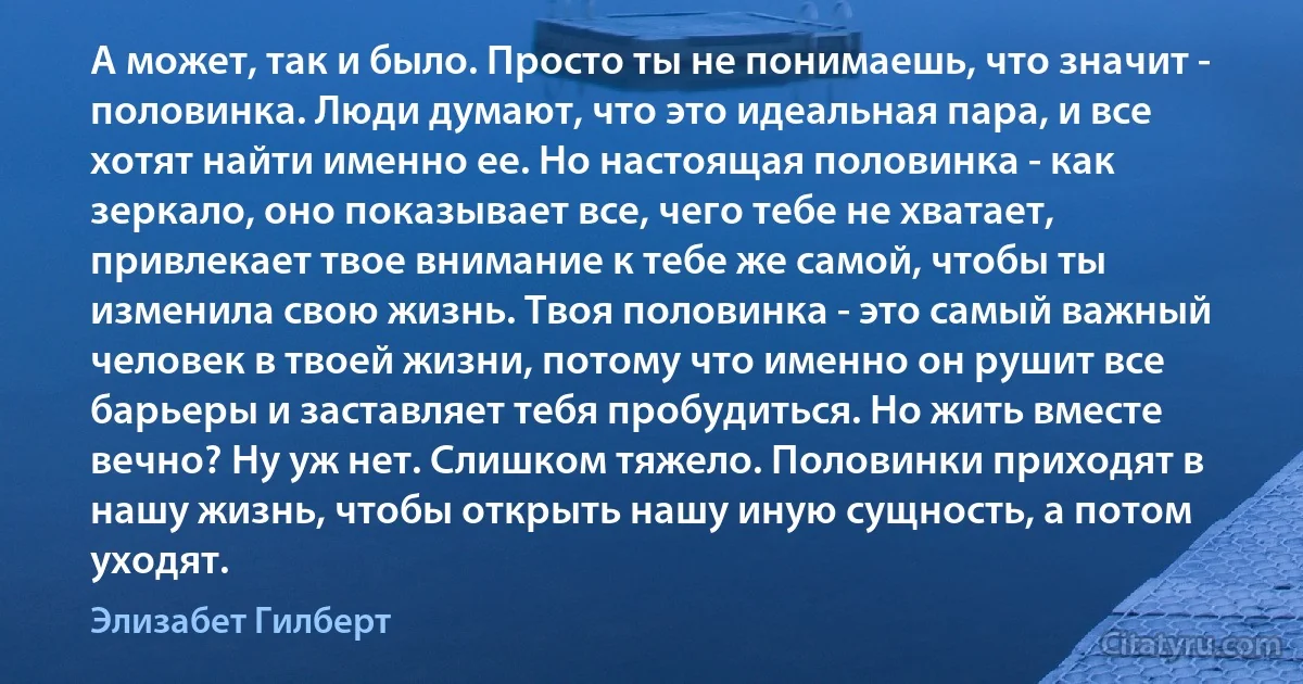 А может, так и было. Просто ты не понимаешь, что значит - половинка. Люди думают, что это идеальная пара, и все хотят найти именно ее. Но настоящая половинка - как зеркало, оно показывает все, чего тебе не хватает, привлекает твое внимание к тебе же самой, чтобы ты изменила свою жизнь. Твоя половинка - это самый важный человек в твоей жизни, потому что именно он рушит все барьеры и заставляет тебя пробудиться. Но жить вместе вечно? Ну уж нет. Слишком тяжело. Половинки приходят в нашу жизнь, чтобы открыть нашу иную сущность, а потом уходят. (Элизабет Гилберт)