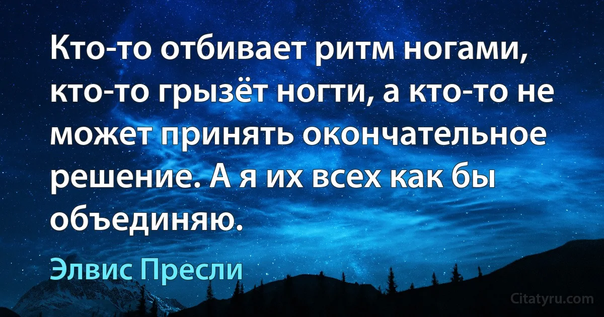 Кто-то отбивает ритм ногами, кто-то грызёт ногти, а кто-то не может принять окончательное решение. А я их всех как бы объединяю. (Элвис Пресли)