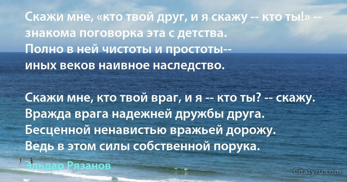 Скажи мне, «кто твой друг, и я скажу -- кто ты!» --
знакома поговорка эта с детства.
Полно в ней чистоты и простоты--
иных веков наивное наследство.

Скажи мне, кто твой враг, и я -- кто ты? -- скажу.
Вражда врага надежней дружбы друга.
Бесценной ненавистью вражьей дорожу.
Ведь в этом силы собственной порука. (Эльдар Рязанов)