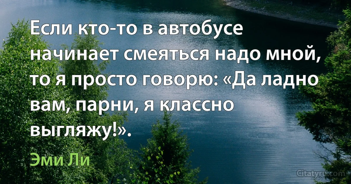 Если кто-то в автобусе начинает смеяться надо мной, то я просто говорю: «Да ладно вам, парни, я классно выгляжу!». (Эми Ли)