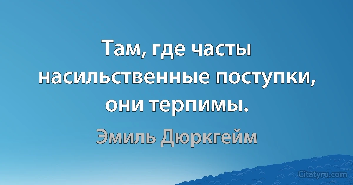 Там, где часты насильственные поступки, они терпимы. (Эмиль Дюркгейм)