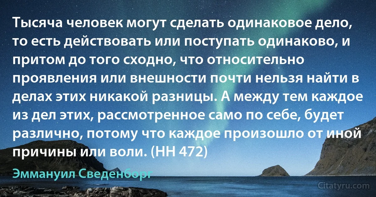 Тысяча человек могут сделать одинаковое дело, то есть действовать или поступать одинаково, и притом до того сходно, что относительно проявления или внешности почти нельзя найти в делах этих никакой разницы. А между тем каждое из дел этих, рассмотренное само по себе, будет различно, потому что каждое произошло от иной причины или воли. (HH 472) (Эммануил Сведенборг)