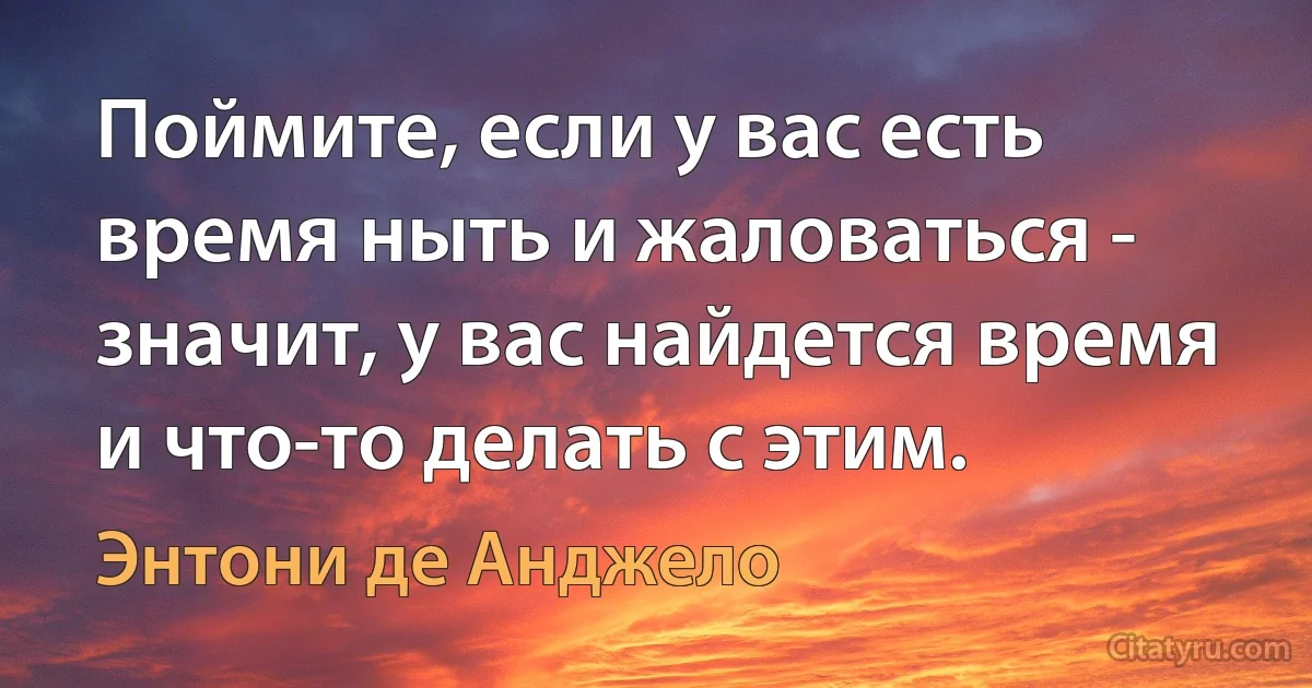 Поймите, если у вас есть время ныть и жаловаться - значит, у вас найдется время и что-то делать с этим. (Энтони де Анджело)