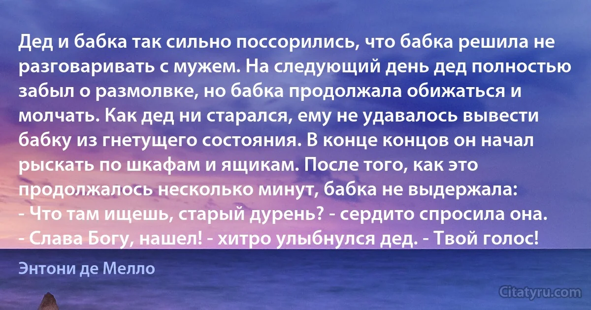 Дед и бабка так сильно поссорились, что бабка решила не разговаривать с мужем. На следующий день дед полностью забыл о размолвке, но бабка продолжала обижаться и молчать. Как дед ни старался, ему не удавалось вывести бабку из гнетущего состояния. В конце концов он начал рыскать по шкафам и ящикам. После того, как это продолжалось несколько минут, бабка не выдержала:
- Что там ищешь, старый дурень? - сердито спросила она.
- Слава Богу, нашел! - хитро улыбнулся дед. - Твой голос! (Энтони де Мелло)