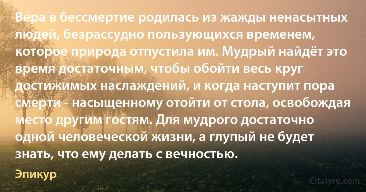 Вера в бессмертие родилась из жажды ненасытных людей, безрассудно пользующихся временем, которое природа отпустила им. Мудрый найдёт это время достаточным, чтобы обойти весь круг достижимых наслаждений, и когда наступит пора смерти - насыщенному отойти от стола, освобождая место другим гостям. Для мудрого достаточно одной человеческой жизни, а глупый не будет знать, что ему делать с вечностью. (Эпикур)