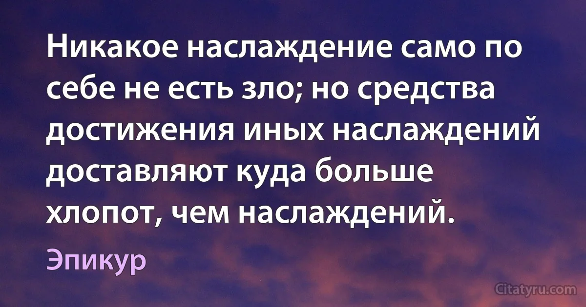 Никакое наслаждение само по себе не есть зло; но средства достижения иных наслаждений доставляют куда больше хлопот, чем наслаждений. (Эпикур)