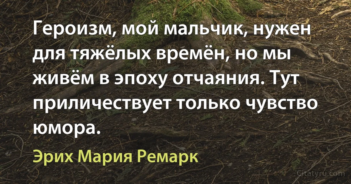 Героизм, мой мальчик, нужен для тяжёлых времён, но мы живём в эпоху отчаяния. Тут приличествует только чувство юмора. (Эрих Мария Ремарк)