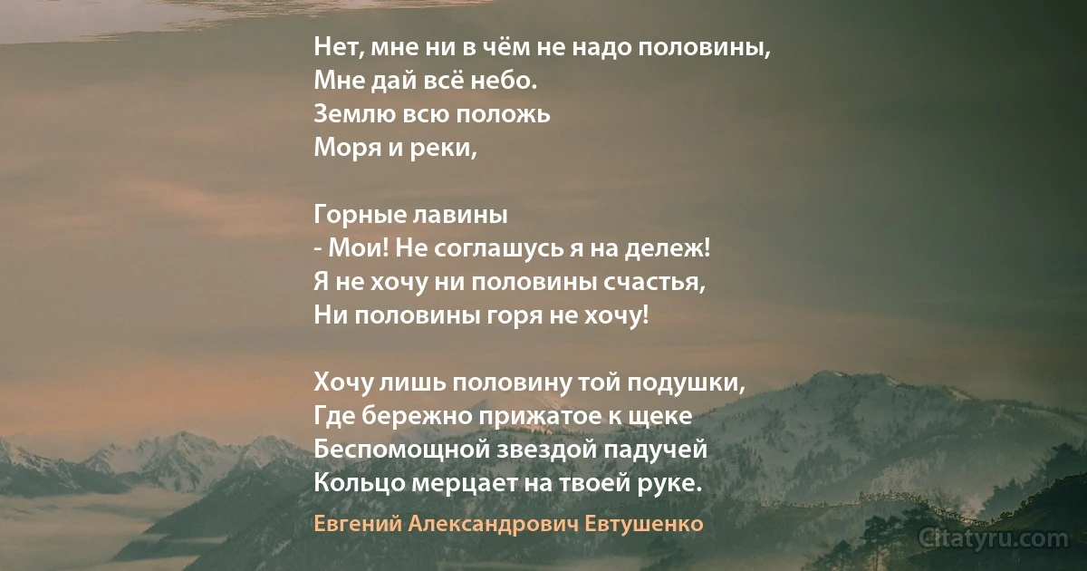 Нет, мне ни в чём не надо половины,
Мне дай всё небо.
Землю всю положь
Моря и реки, 

Горные лавины
- Мои! Не соглашусь я на дележ!
Я не хочу ни половины счастья,
Ни половины горя не хочу!

Хочу лишь половину той подушки,
Где бережно прижатое к щеке
Беспомощной звездой падучей
Кольцо мерцает на твоей руке. (Евгений Александрович Евтушенко)