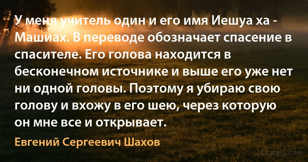 У меня учитель один и его имя Иешуа ха - Машиах. В переводе обозначает спасение в спасителе. Его голова находится в бесконечном источнике и выше его уже нет ни одной головы. Поэтому я убираю свою голову и вхожу в его шею, через которую он мне все и открывает. (Евгений Сергеевич Шахов)