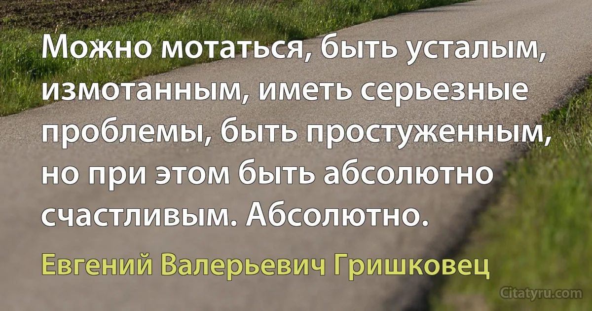 Можно мотаться, быть усталым, измотанным, иметь серьезные проблемы, быть простуженным, но при этом быть абсолютно счастливым. Абсолютно. (Евгений Валерьевич Гришковец)