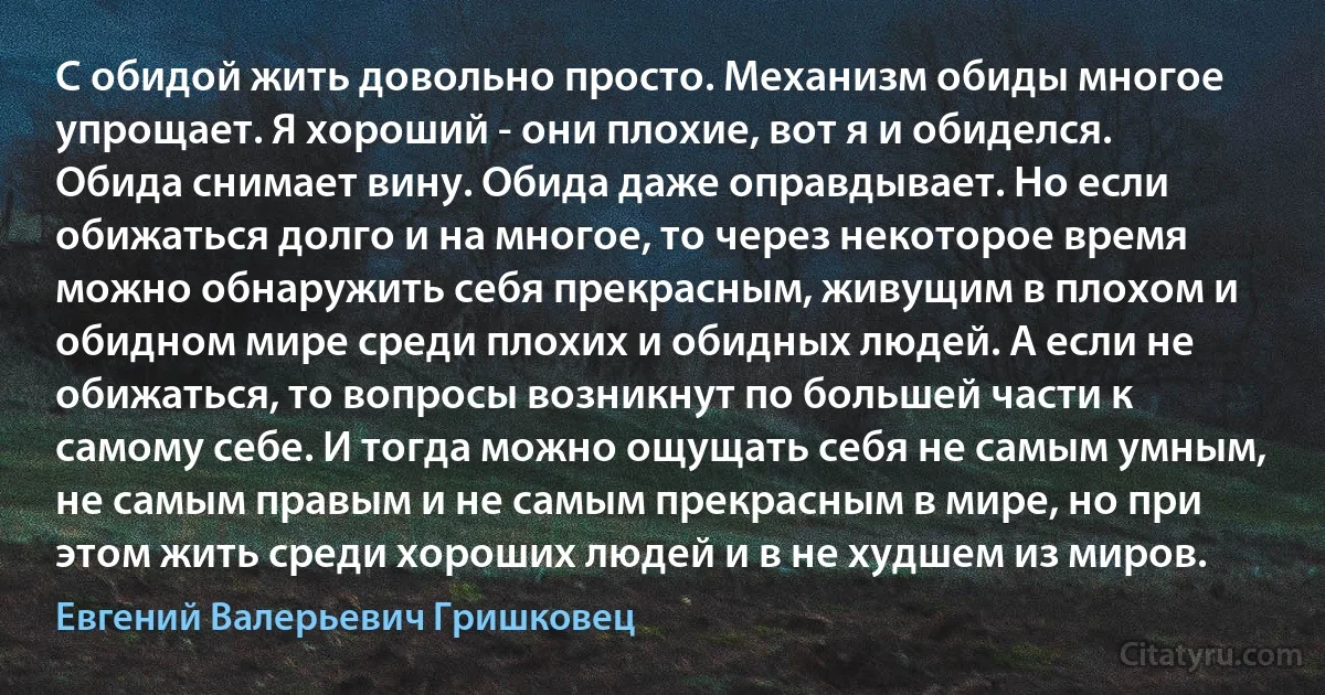 С обидой жить довольно просто. Механизм обиды многое упрощает. Я хороший - они плохие, вот я и обиделся. Обида снимает вину. Обида даже оправдывает. Но если обижаться долго и на многое, то через некоторое время можно обнаружить себя прекрасным, живущим в плохом и обидном мире среди плохих и обидных людей. А если не обижаться, то вопросы возникнут по большей части к самому себе. И тогда можно ощущать себя не самым умным, не самым правым и не самым прекрасным в мире, но при этом жить среди хороших людей и в не худшем из миров. (Евгений Валерьевич Гришковец)