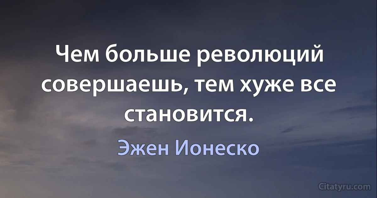 Чем больше революций совершаешь, тем хуже все становится. (Эжен Ионеско)