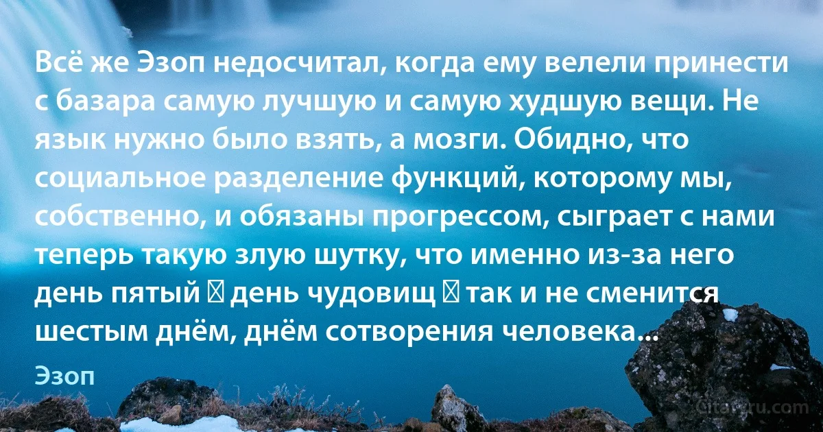 Всё же Эзоп недосчитал, когда ему велели принести с базара самую лучшую и самую худшую вещи. Не язык нужно было взять, а мозги. Обидно, что социальное разделение функций, которому мы, собственно, и обязаны прогрессом, сыграет с нами теперь такую злую шутку, что именно из-за него день пятый ― день чудовищ ― так и не сменится шестым днём, днём сотворения человека... (Эзоп)