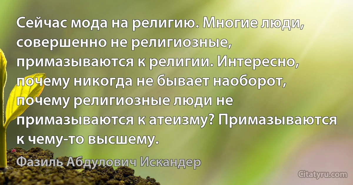 Сейчас мода на религию. Многие люди, совершенно не религиозные, примазываются к религии. Интересно, почему никогда не бывает наоборот, почему религиозные люди не примазываются к атеизму? Примазываются к чему-то высшему. (Фазиль Абдулович Искандер)