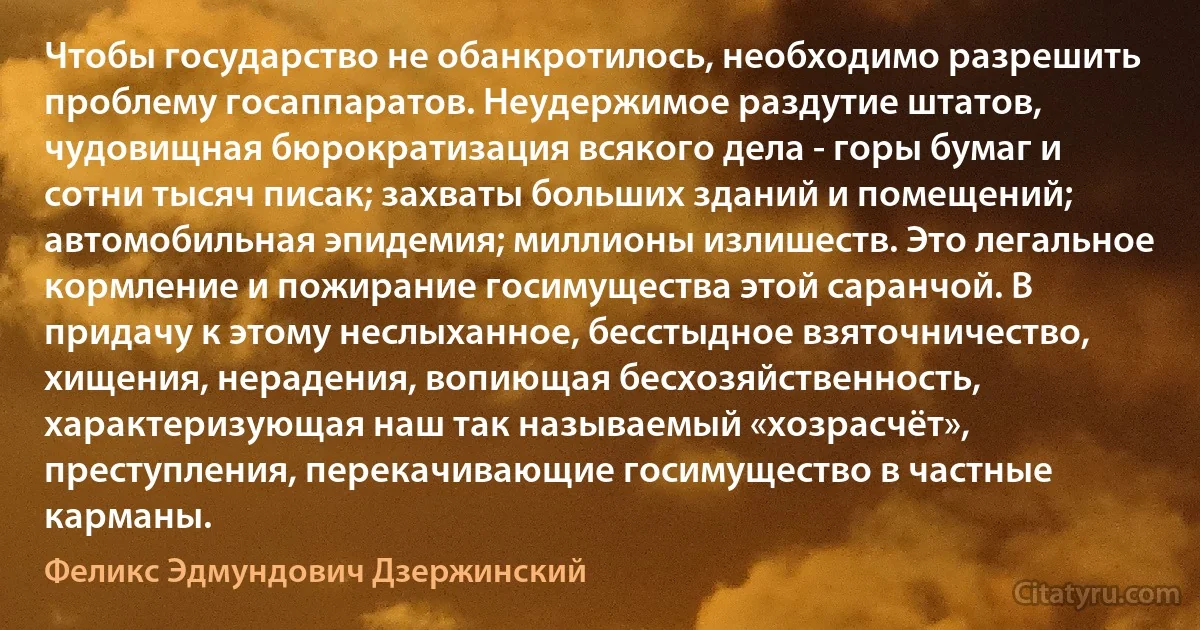 Чтобы государство не обанкротилось, необходимо разрешить проблему госаппаратов. Неудержимое раздутие штатов, чудовищная бюрократизация всякого дела - горы бумаг и сотни тысяч писак; захваты больших зданий и помещений; автомобильная эпидемия; миллионы излишеств. Это легальное кормление и пожирание госимущества этой саранчой. В придачу к этому неслыханное, бесстыдное взяточничество, хищения, нерадения, вопиющая бесхозяйственность, характеризующая наш так называемый «хозрасчёт», преступления, перекачивающие госимущество в частные карманы. (Феликс Эдмундович Дзержинский)