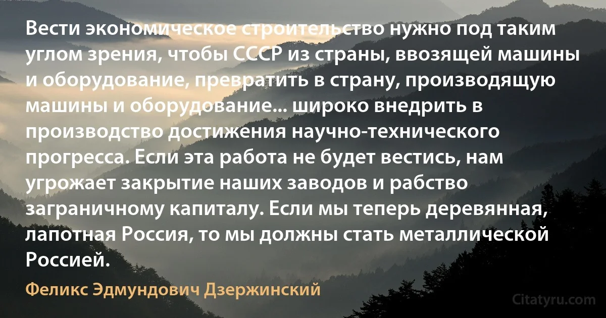 Вести экономическое строительство нужно под таким углом зрения, чтобы СССР из страны, ввозящей машины и оборудование, превратить в страну, производящую машины и оборудование... широко внедрить в производство достижения научно-технического прогресса. Если эта работа не будет вестись, нам угрожает закрытие наших заводов и рабство заграничному капиталу. Если мы теперь деревянная, лапотная Россия, то мы должны стать металлической Россией. (Феликс Эдмундович Дзержинский)