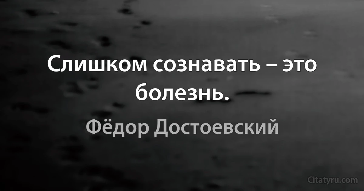 Слишком сознавать – это болезнь. (Фёдор Достоевский)