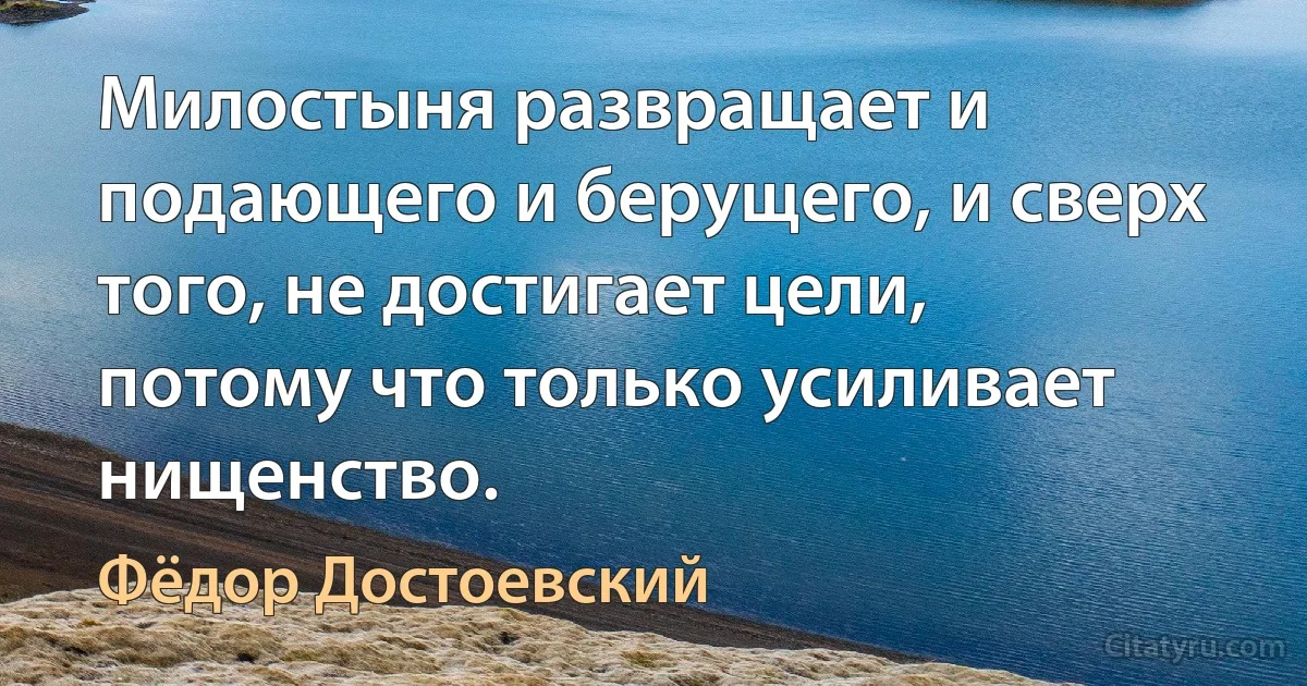 Милостыня развращает и подающего и берущего, и сверх того, не достигает цели, потому что только усиливает нищенство. (Фёдор Достоевский)