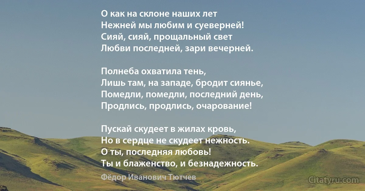 О как на склоне наших лет
Нежней мы любим и суеверней!
Сияй, сияй, прощальный свет
Любви последней, зари вечерней.

Полнеба охватила тень,
Лишь там, на западе, бродит сиянье, 
Помедли, помедли, последний день,
Продлись, продлись, очарование!

Пускай скудеет в жилах кровь,
Но в сердце не скудеет нежность. 
О ты, последняя любовь! 
Ты и блаженство, и безнадежность. (Фёдор Иванович Тютчев)