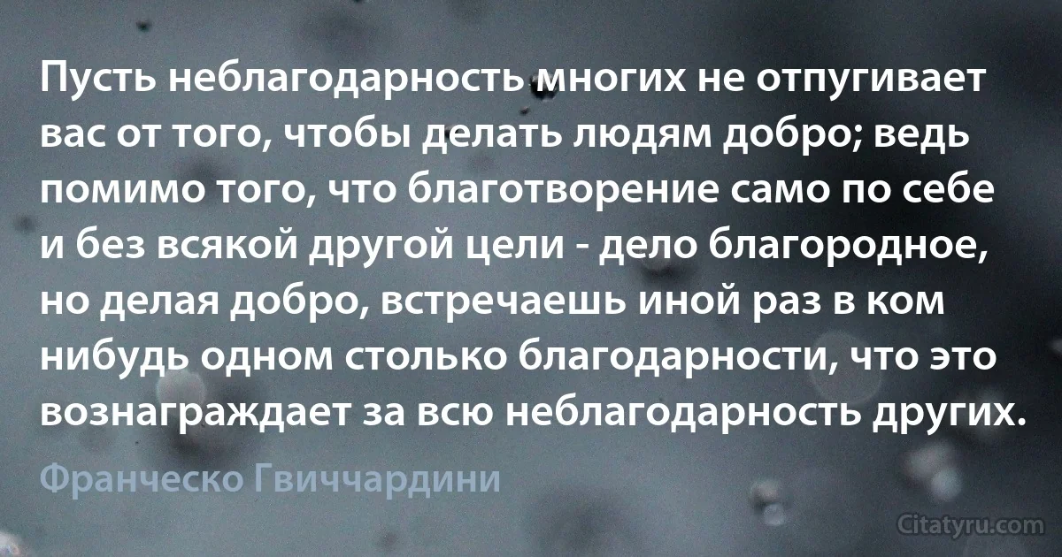 Пусть неблагодарность многих не отпугивает вас от того, чтобы делать людям добро; ведь помимо того, что благотворение само по себе и без всякой другой цели - дело благородное, но делая добро, встречаешь иной раз в ком нибудь одном столько благодарности, что это вознаграждает за всю неблагодарность других. (Франческо Гвиччардини)