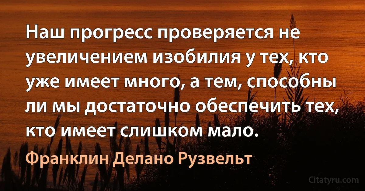 Наш прогресс проверяется не увеличением изобилия у тех, кто уже имеет много, а тем, способны ли мы достаточно обеспечить тех, кто имеет слишком мало. (Франклин Делано Рузвельт)