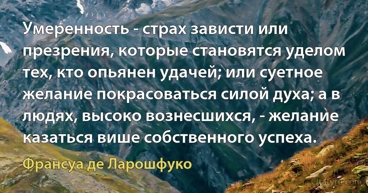 Умеренность - страх зависти или презрения, которые становятся уделом тех, кто опьянен удачей; или суетное желание покрасоваться силой духа; а в людях, высоко вознесшихся, - желание казаться више собственного успеха. (Франсуа де Ларошфуко)