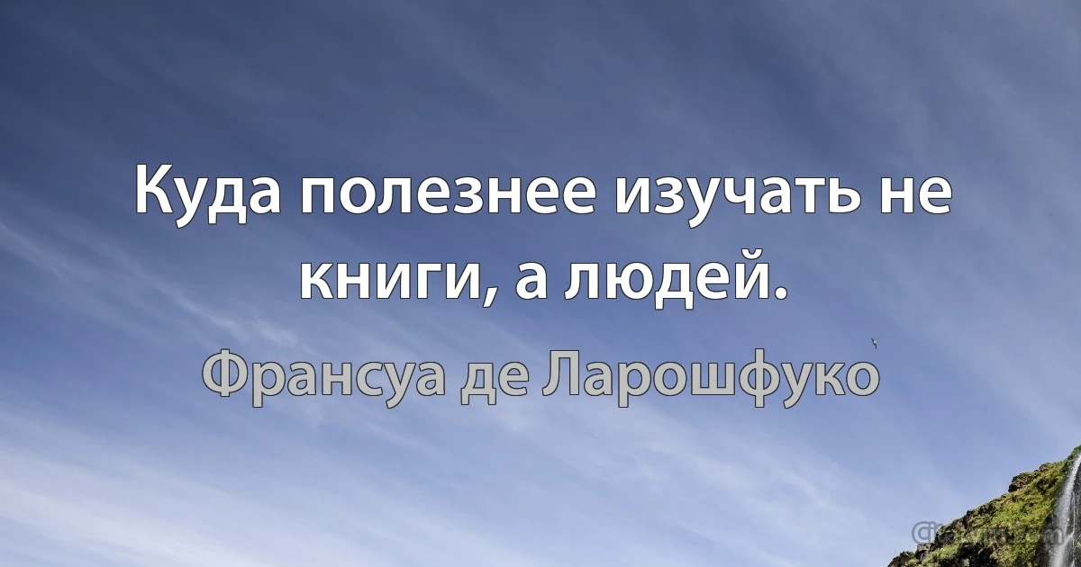 Куда полезнее изучать не книги, а людей. (Франсуа де Ларошфуко)