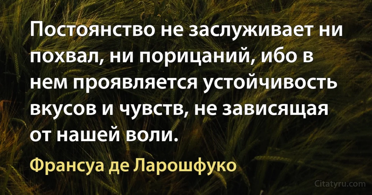 Постоянство не заслуживает ни похвал, ни порицаний, ибо в нем проявляется устойчивость вкусов и чувств, не зависящая от нашей воли. (Франсуа де Ларошфуко)