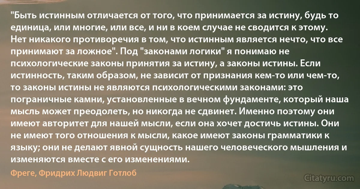 "Быть истинным отличается от того, что принимается за истину, будь то единица, или многие, или все, и ни в коем случае не сводится к этому. Нет никакого противоречия в том, что истинным является нечто, что все принимают за ложное". Под "законами логики" я понимаю не психологические законы принятия за истину, а законы истины. Если истинность, таким образом, не зависит от признания кем-то или чем-то, то законы истины не являются психологическими законами: это пограничные камни, установленные в вечном фундаменте, который наша мысль может преодолеть, но никогда не сдвинет. Именно поэтому они имеют авторитет для нашей мысли, если она хочет достичь истины. Они не имеют того отношения к мысли, какое имеют законы грамматики к языку; они не делают явной сущность нашего человеческого мышления и изменяются вместе с его изменениями. (Фреге, Фридрих Людвиг Готлоб)