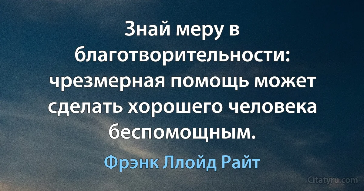 Знай меру в благотворительности: чрезмерная помощь может сделать хорошего человека беспомощным. (Фрэнк Ллойд Райт)