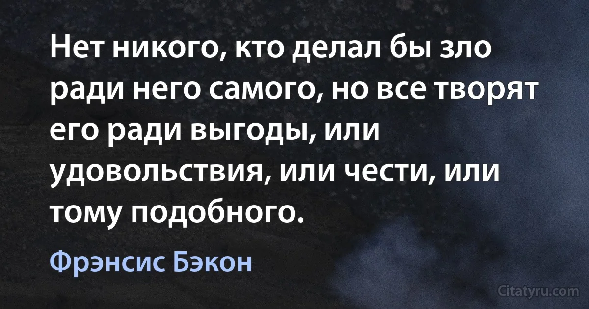 Нет никого, кто делал бы зло ради него самого, но все творят его ради выгоды, или удовольствия, или чести, или тому подобного. (Фрэнсис Бэкон)