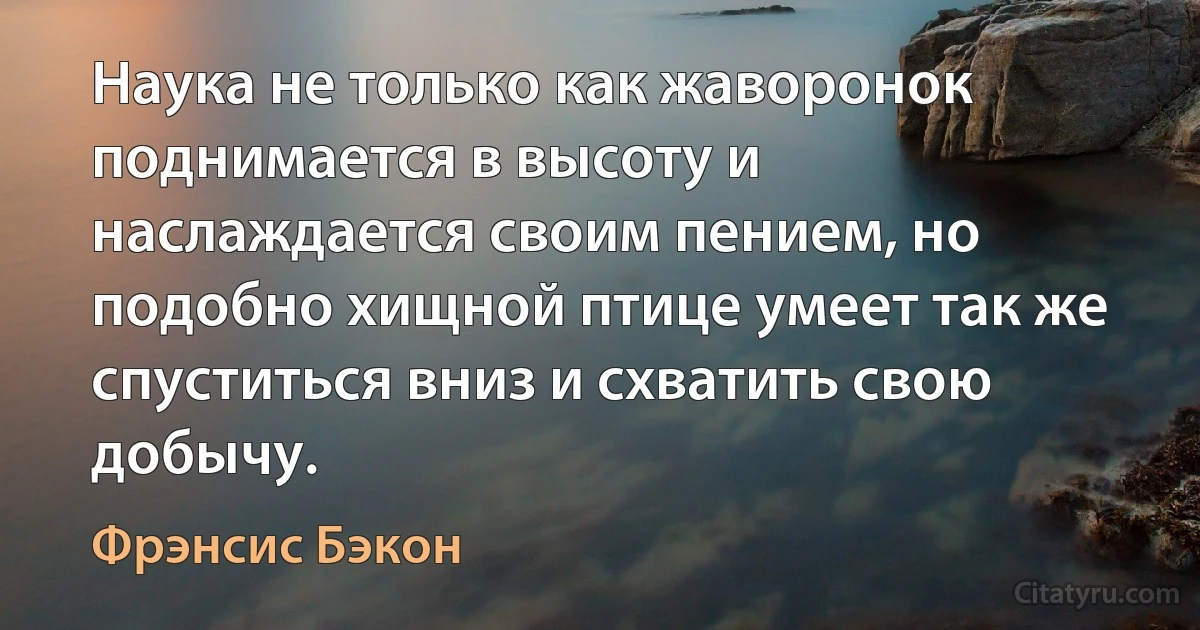 Наука не только как жаворонок поднимается в высоту и наслаждается своим пением, но подобно хищной птице умеет так же спуститься вниз и схватить свою добычу. (Фрэнсис Бэкон)