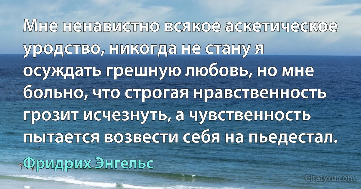 Мне ненавистно всякое аскетическое уродство, никогда не стану я осуждать грешную любовь, но мне больно, что строгая нравственность грозит исчезнуть, а чувственность пытается возвести себя на пьедестал. (Фридрих Энгельс)