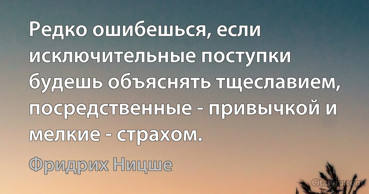 Редко ошибешься, если исключительные поступки будешь объяснять тщеславием, посредственные - привычкой и мелкие - страхом. (Фридрих Ницше)