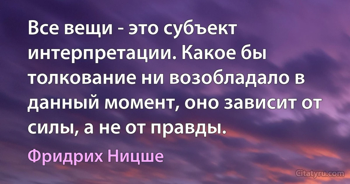 Все вещи - это субъект интерпретации. Какое бы толкование ни возобладало в данный момент, оно зависит от силы, а не от правды. (Фридрих Ницше)