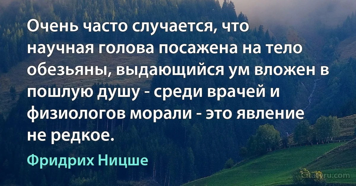 Очень часто случается, что научная голова посажена на тело обезьяны, выдающийся ум вложен в пошлую душу - среди врачей и физиологов морали - это явление не редкое. (Фридрих Ницше)