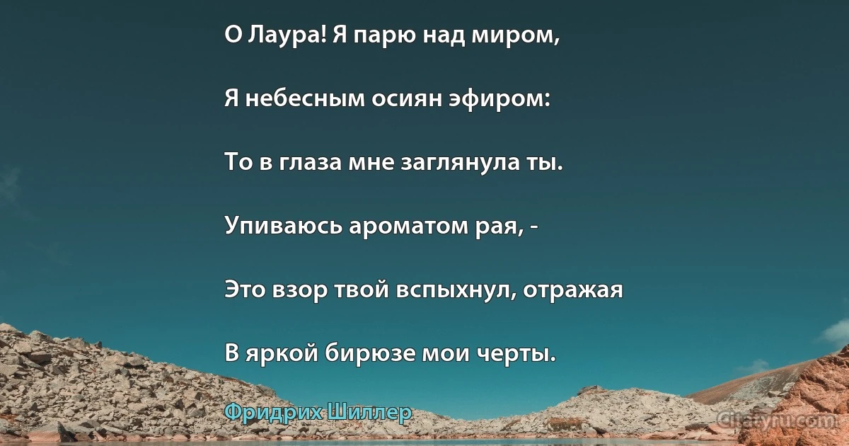 О Лаура! Я парю над миром,

Я небесным осиян эфиром:

То в глаза мне заглянула ты.

Упиваюсь ароматом рая, -

Это взор твой вспыхнул, отражая

В яркой бирюзе мои черты. (Фридрих Шиллер)