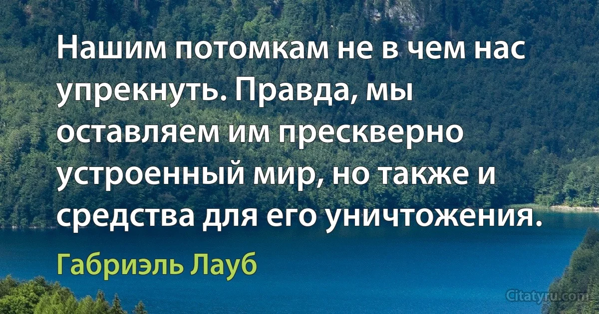 Нашим потомкам не в чем нас упрекнуть. Правда, мы оставляем им прескверно устроенный мир, но также и средства для его уничтожения. (Габриэль Лауб)