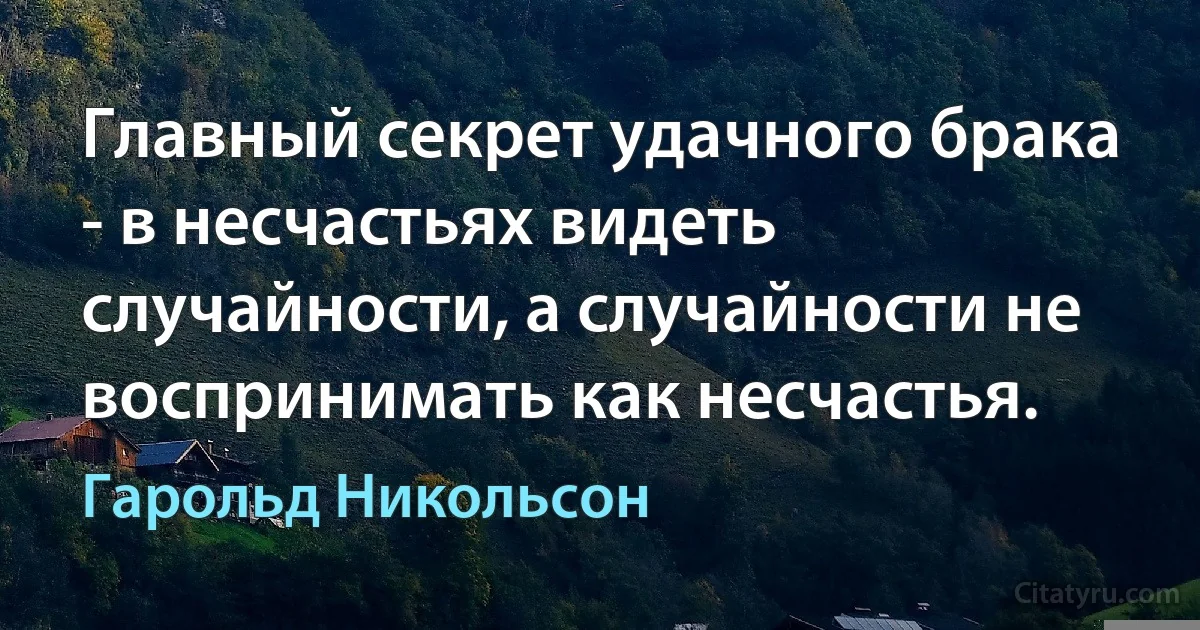 Главный секрет удачного брака - в несчастьях видеть случайности, а случайности не воспринимать как несчастья. (Гарольд Никольсон)