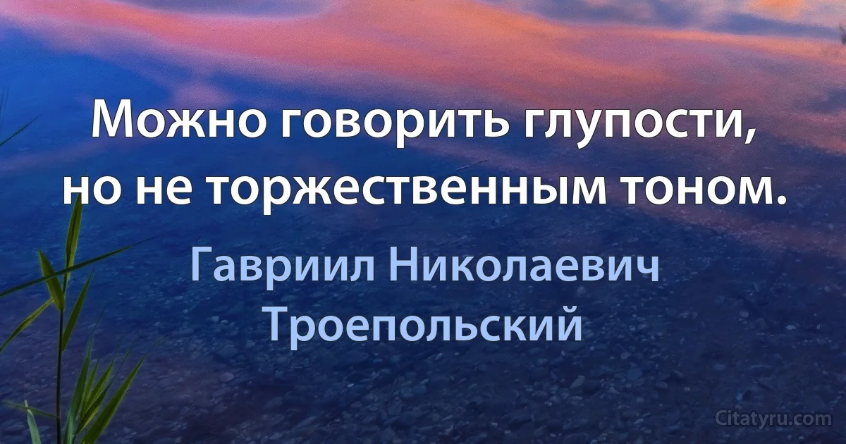 Можно говорить глупости, но не торжественным тоном. (Гавриил Николаевич Троепольский)