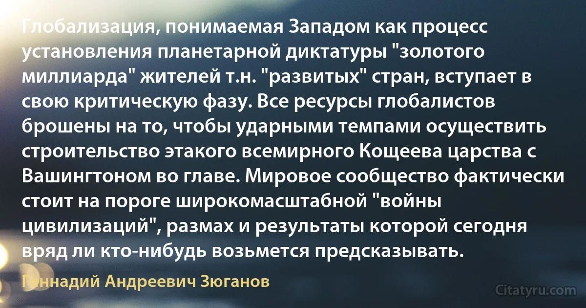 Глобализация, понимаемая Западом как процесс установления планетарной диктатуры "золотого миллиарда" жителей т.н. "развитых" стран, вступает в свою критическую фазу. Все ресурсы глобалистов брошены на то, чтобы ударными темпами осуществить строительство этакого всемирного Кощеева царства с Вашингтоном во главе. Мировое сообщество фактически стоит на пороге широкомасштабной "войны цивилизаций", размах и результаты которой сегодня вряд ли кто-нибудь возьмется предсказывать. (Геннадий Андреевич Зюганов)